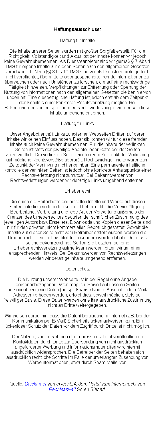 Textfeld: Haftungsausschluss:
Haftung fr Inhalte
Die Inhalte unserer Seiten wurden mit grter Sorgfalt erstellt. Fr die Richtigkeit, Vollstndigkeit und Aktualitt der Inhalte knnen wir jedoch keine Gewhr bernehmen. Als Diensteanbieter sind wir gem  7 Abs.1 TMG fr eigene Inhalte auf diesen Seiten nach den allgemeinen Gesetzen verantwortlich. Nach  8 bis 10 TMG sind wir als Diensteanbieter jedoch nicht verpflichtet, bermittelte oder gespeicherte fremde Informationen zu berwachen oder nach Umstnden zu forschen, die auf eine rechtswidrige Ttigkeit hinweisen. Verpflichtungen zur Entfernung oder Sperrung der Nutzung von Informationen nach den allgemeinen Gesetzen bleiben hiervon unberhrt. Eine diesbezgliche Haftung ist jedoch erst ab dem Zeitpunkt der Kenntnis einer konkreten Rechtsverletzung mglich. Bei Bekanntwerden von entsprechenden Rechtsverletzungen werden wir diese Inhalte umgehend entfernen.
Haftung fr Links
Unser Angebot enthlt Links zu externen Webseiten Dritter, auf deren Inhalte wir keinen Einfluss haben. Deshalb knnen wir fr diese fremden Inhalte auch keine Gewhr bernehmen. Fr die Inhalte der verlinkten Seiten ist stets der jeweilige Anbieter oder Betreiber der Seiten verantwortlich. Die verlinkten Seiten wurden zum Zeitpunkt der Verlinkung auf mgliche Rechtsverste berprft. Rechtswidrige Inhalte waren zum Zeitpunkt der Verlinkung nicht erkennbar. Eine permanente inhaltliche Kontrolle der verlinkten Seiten ist jedoch ohne konkrete Anhaltspunkte einer Rechtsverletzung nicht zumutbar. Bei Bekanntwerden von Rechtsverletzungen werden wir derartige Links umgehend entfernen.
Urheberrecht
Die durch die Seitenbetreiber erstellten Inhalte und Werke auf diesen Seiten unterliegen dem deutschen Urheberrecht. Die Vervielfltigung, Bearbeitung, Verbreitung und jede Art der Verwertung auerhalb der Grenzen des Urheberrechtes bedrfen der schriftlichen Zustimmung des jeweiligen Autors bzw. Erstellers. Downloads und Kopien dieser Seite sind nur fr den privaten, nicht kommerziellen Gebrauch gestattet. Soweit die Inhalte auf dieser Seite nicht vom Betreiber erstellt wurden, werden die Urheberrechte Dritter beachtet. Insbesondere werden Inhalte Dritter als solche gekennzeichnet. Sollten Sie trotzdem auf eine Urheberrechtsverletzung aufmerksam werden, bitten wir um einen entsprechenden Hinweis. Bei Bekanntwerden von Rechtsverletzungen werden wir derartige Inhalte umgehend entfernen.
Datenschutz
Die Nutzung unserer Webseite ist in der Regel ohne Angabe personenbezogener Daten mglich. Soweit auf unseren Seiten personenbezogene Daten (beispielsweise Name, Anschrift oder eMail-Adressen) erhoben werden, erfolgt dies, soweit mglich, stets auf freiwilliger Basis. Diese Daten werden ohne Ihre ausdrckliche Zustimmung nicht an Dritte weitergegeben. 
Wir weisen darauf hin, dass die Datenbertragung im Internet (z.B. bei der Kommunikation per E-Mail) Sicherheitslcken aufweisen kann. Ein lckenloser Schutz der Daten vor dem Zugriff durch Dritte ist nicht mglich. 
Der Nutzung von im Rahmen der Impressumspflicht verffentlichten Kontaktdaten durch Dritte zur bersendung von nicht ausdrcklich angeforderter Werbung und Informationsmaterialien wird hiermit ausdrcklich widersprochen. Die Betreiber der Seiten behalten sich ausdrcklich rechtliche Schritte im Falle der unverlangten Zusendung von Werbeinformationen, etwa durch Spam-Mails, vor.
 
Quelle: Disclaimer von eRecht24, dem Portal zum Internetrecht von Rechtsanwalt Sren Siebert.
 
